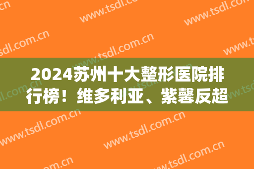 2024苏州十大整形医院排行榜！维多利亚、紫馨反超获榜一、榜二(苏州排名第一的整形医院)