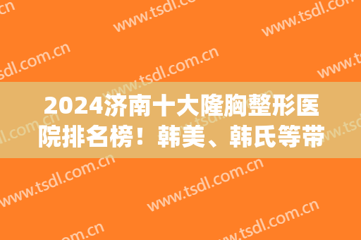 2024济南十大隆胸整形医院排名榜！韩美、韩氏等带领十家领衔！(山东韩美整形医院)