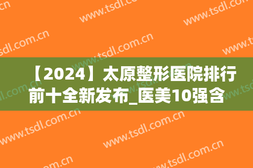 【2024】太原整形医院排行前十全新发布_医美10强含欧美莲、美媛荟等(太原整形最好的医院)