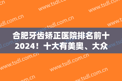 合肥牙齿矫正医院排名前十2024！十大有美奥、大众等实力PK！(合肥矫正牙齿最好的医院)