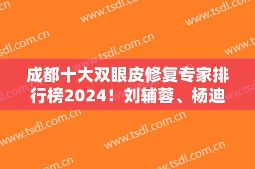 成都十大双眼皮修复专家排行榜2024！刘辅蓉、杨迪、于晓波等看实力如何！