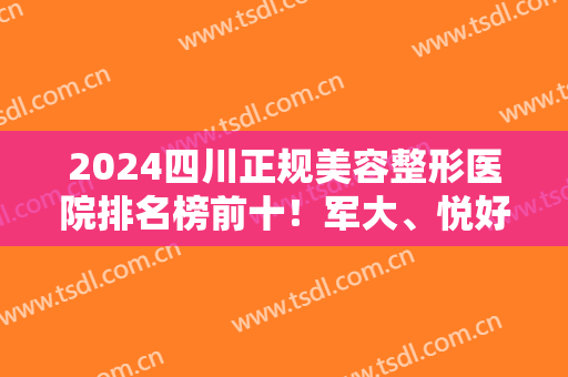2024四川正规美容整形医院排名榜前十！军大、悦好等众多获成都医美十强！