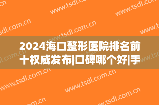 2024海口整形医院排名前十权威发布|口碑哪个好|手术价格明细表查询