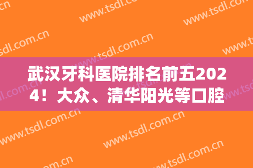 武汉牙科医院排名前五2024！大众、清华阳光等口腔技术怎么样？(武汉口碑好的牙科医院)