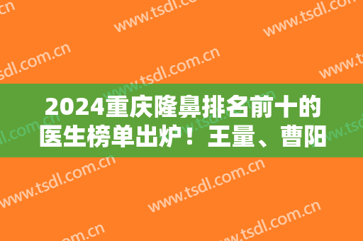 2024重庆隆鼻排名前十的医生榜单出炉！王量、曹阳、党宁等专家荣登10强！