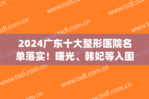 2024广东十大整形医院名单落实！曙光、韩妃等入围_价格并地址公开(广州韩后整形医院是三甲医院吗)