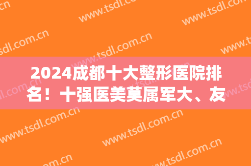 2024成都十大整形医院排名！十强医美莫属军大、友谊、华西、八大处等(成都排名前五整形医院)