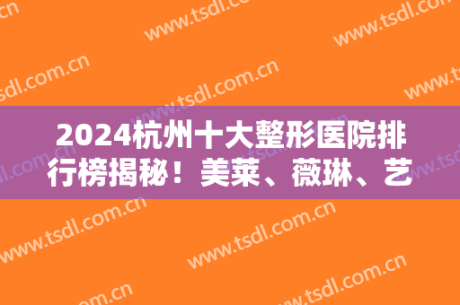 2024杭州十大整形医院排行榜揭秘！美莱、薇琳、艺星等私立医美纷纷入围