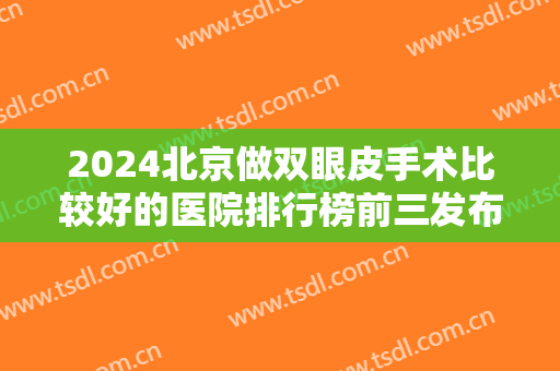 2024北京做双眼皮手术比较好的医院排行榜前三发布！案例、价格表请查询