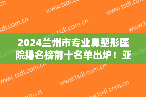 2024兰州市专业鼻整形医院排名榜前十名单出炉！亚韩、时光双双入围！(兰州前5名的整形医院)