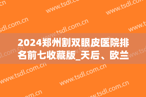 2024郑州割双眼皮医院排名前七收藏版_天后、欧兰均在榜单前列(郑州哪个医院割双眼皮好看)