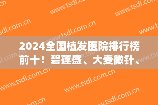 2024全国植发医院排行榜前十！碧莲盛、大麦微针、新生等全国连锁入围top10