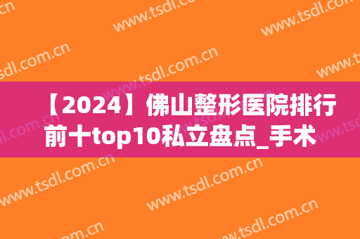 【2024】佛山整形医院排行前十top10私立盘点_手术价格明细表发布(佛山好的整形医院有哪几家皆咨美来问)