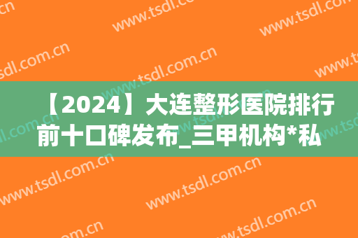 【2024】大连整形医院排行前十口碑发布_三甲机构*私立紧跟其后(大连整形三甲医院有哪些)