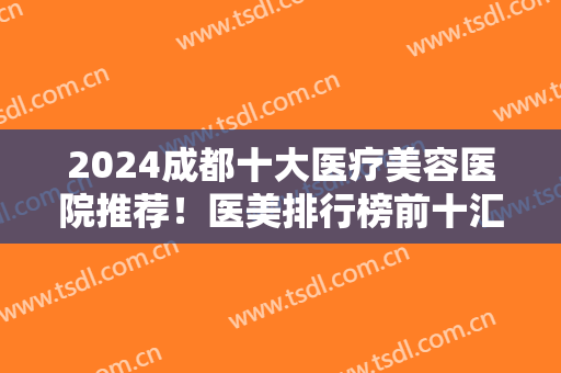 2024成都十大医疗美容医院推荐！医美排行榜前十汇总盘点！美莱、玉之光领衔