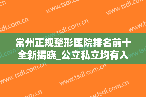 常州正规整形医院排名前十全新揭晓_公立私立均有入围_价格表请收藏
