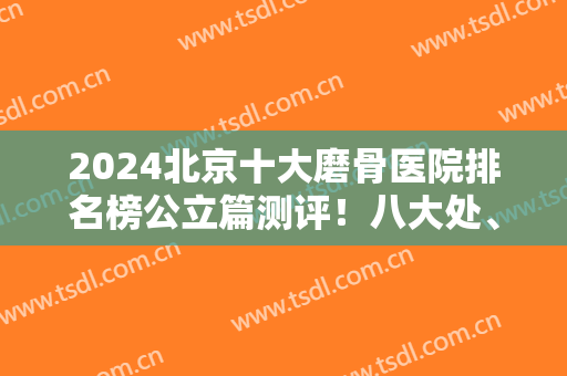 2024北京十大磨骨医院排名榜公立篇测评！八大处、协和、北医三院等票选高！
