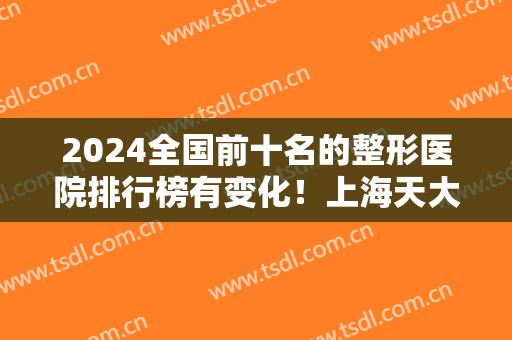 2024全国前十名的整形医院排行榜有变化！上海天大、广州曙光等入围医美10强！