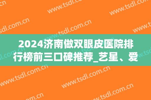 2024济南做双眼皮医院排行榜前三口碑推荐_艺星、爱容无悬念入围(济南割双眼皮最好的医院)