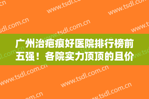 广州治疤痕好医院排行榜前五强！各院实力顶顶的且价格正规透明(广州治疤痕最便宜的医院)
