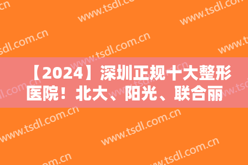 【2024】深圳正规十大整形医院！北大、阳光、联合丽格等特色风格大不同！