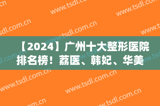 【2024】广州十大整形医院排名榜！荔医、韩妃、华美等十强备受关注！(广州的整容医院级别排行榜)