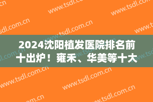 2024沈阳植发医院排名前十出炉！雍禾、华美等十大机构名单安排！(沈阳哪家植发医院最好)