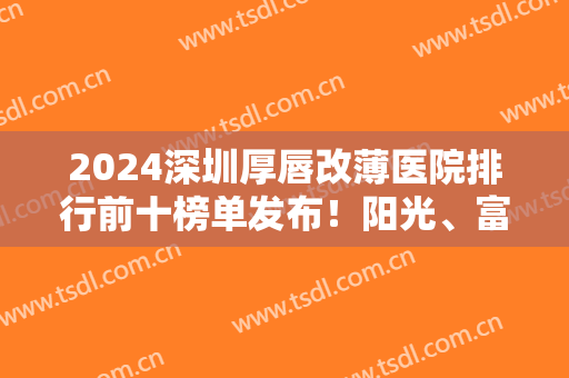 2024深圳厚唇改薄医院排行前十榜单发布！阳光、富华等私立医美实力领衔！