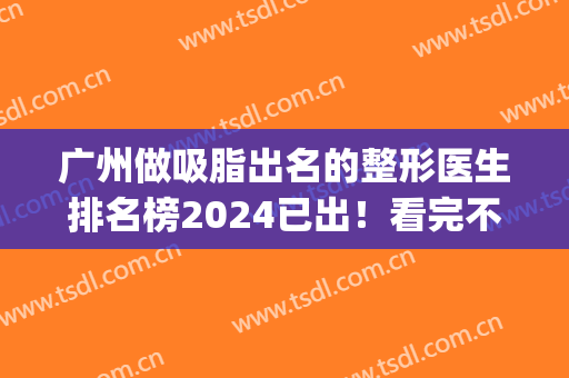 广州做吸脂出名的整形医生排名榜2024已出！看完不再纠结选谁(广州做吸脂好的医院公布)
