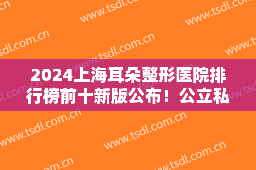 2024上海耳朵整形医院排行榜前十新版公布！公立私立各占据一半！实力相当