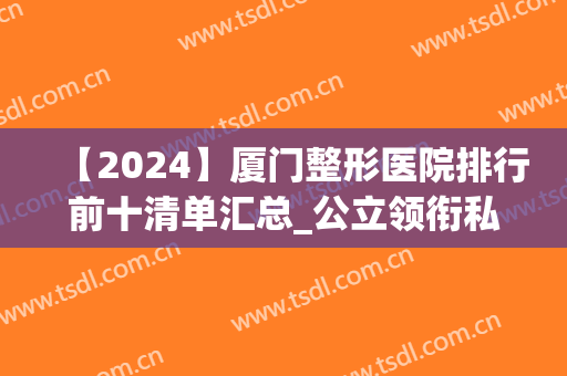 【2024】厦门整形医院排行前十清单汇总_公立领衔私立紧随其后(厦门最大的整形医院)