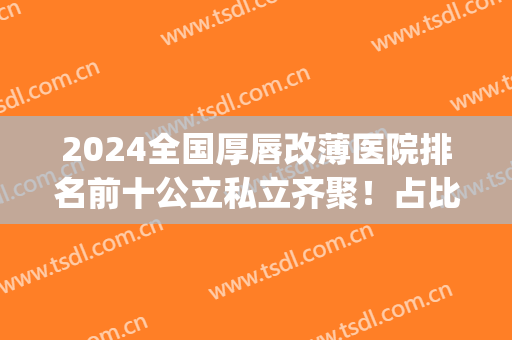 2024全国厚唇改薄医院排名前十公立私立齐聚！占比四比六选择更广！(北京厚唇改薄医院排名前十)