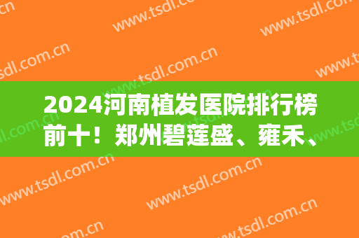 2024河南植发医院排行榜前十！郑州碧莲盛、雍禾、大麦等稳居前三！(河南植发医院排名)