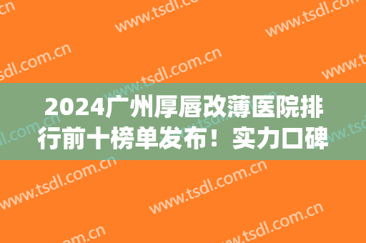 2024广州厚唇改薄医院排行前十榜单发布！实力口碑推荐top10(广州三甲医院厚唇改薄哪家好)