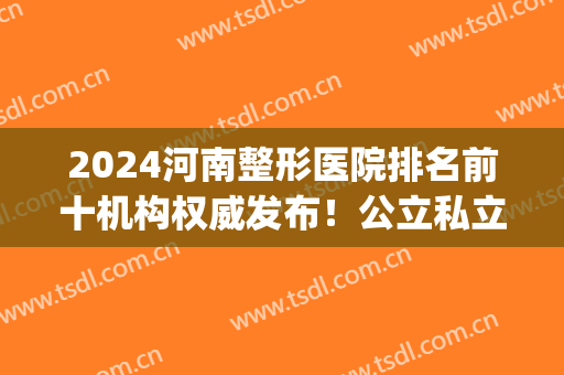 2024河南整形医院排名前十机构权威发布！公立私立五五分(河南整形三甲医院排名)