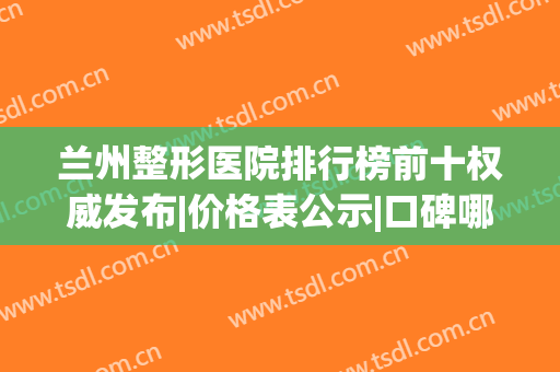 兰州整形医院排行榜前十权威发布|价格表公示|口碑哪家好_专家预约