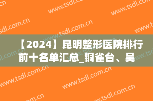 【2024】昆明整形医院排行前十名单汇总_铜雀台、吴氏嘉美实力抢眼(昆明铜雀台双眼皮医生排名)