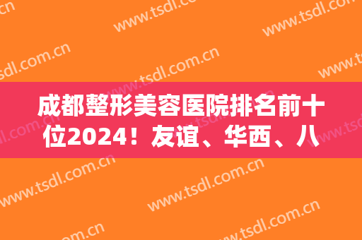 成都整形美容医院排名前十位2024！友谊、华西、八大处等荣登十强！(成都前十的整形医院)