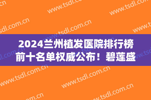 2024兰州植发医院排行榜前十名单权威公布！碧莲盛稳居榜首！(兰州碧莲盛植发怎么样)