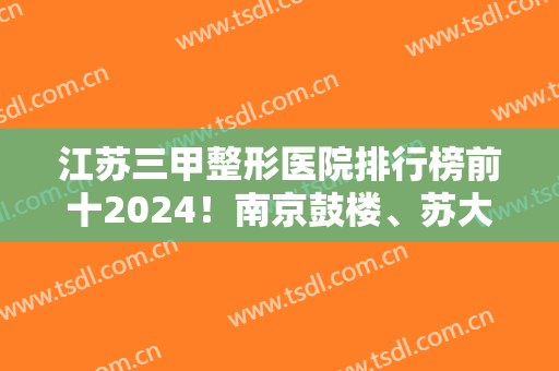 江苏三甲整形医院排行榜前十2024！南京鼓楼、苏大一附院、苏北等全新上线！