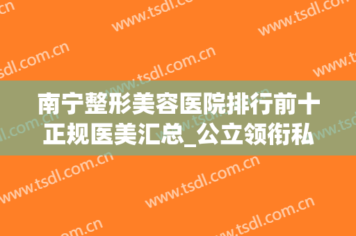 南宁整形美容医院排行前十正规医美汇总_公立领衔私立紧跟其后(南宁十大的整形医院)