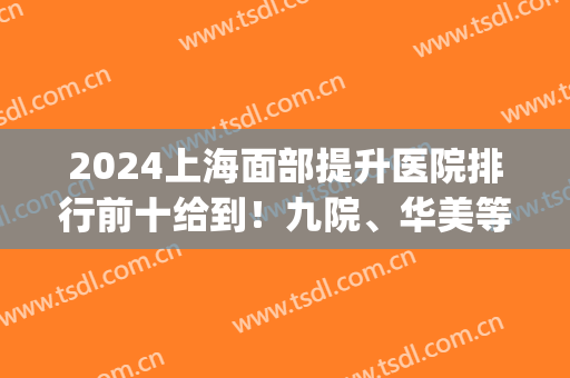 2024上海面部提升医院排行前十给到！九院、华美等实力一探究竟！(上海九院面部年轻化)