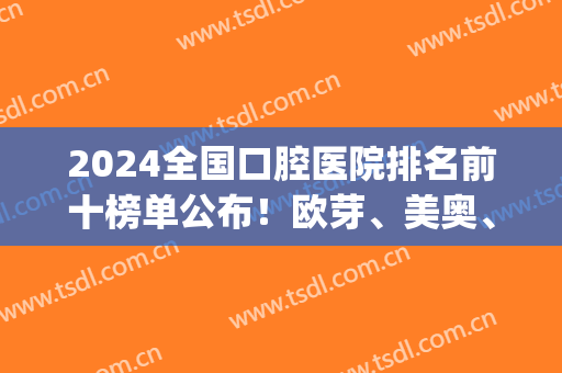 2024全国口腔医院排名前十榜单公布！欧芽、美奥、中诺等知名连锁蝉联top10