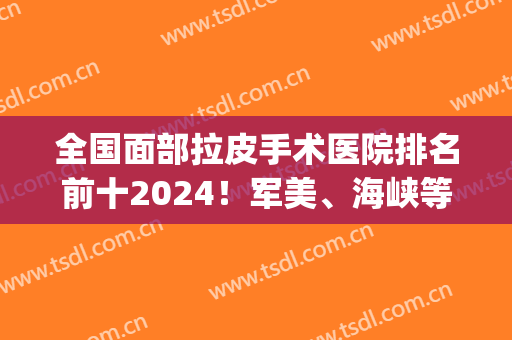 全国面部拉皮手术医院排名前十2024！军美、海峡等连锁上榜！(武汉拉皮手术医院排名)