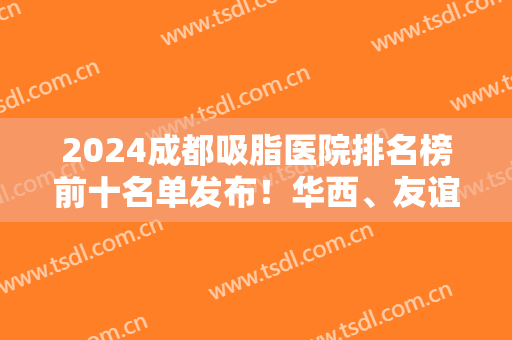 2024成都吸脂医院排名榜前十名单发布！华西、友谊、东篱等公立医美入围十强