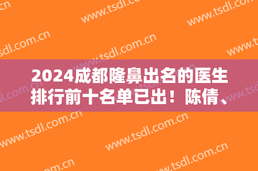2024成都隆鼻出名的医生排行前十名单已出！陈倩、吴开泉等各路专家坐镇十强！