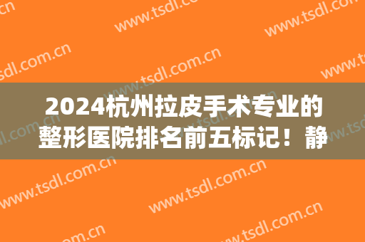 2024杭州拉皮手术专业的整形医院排名前五标记！静港、连天美等各大*！(杭州哪家整形医院权威)
