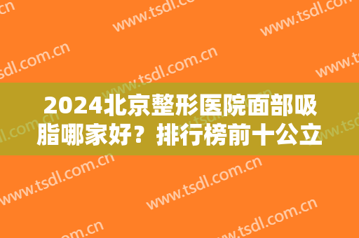2024北京整形医院面部吸脂哪家好？排行榜前十公立私立均有！玉之光、圣嘉新上榜
