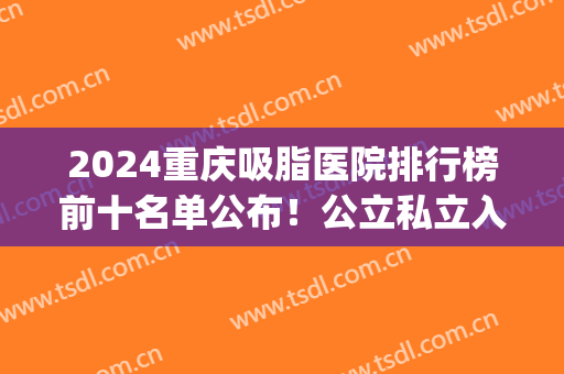 2024重庆吸脂医院排行榜前十名单公布！公立私立入围医美10强！(重庆哪个医院吸脂)