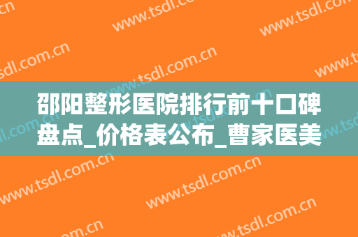 邵阳整形医院排行前十口碑盘点_价格表公布_曹家医美在线预约(邵阳曹家整形是三甲医院吗)